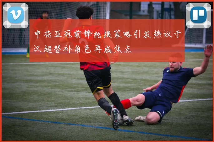 申花亚冠前锋轮换策略引发热议于汉超替补角色再成焦点