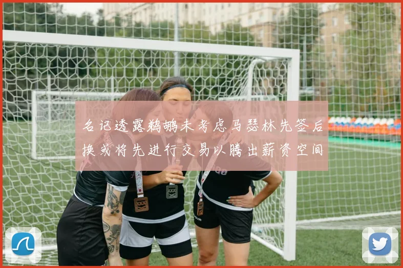 名记透露鹈鹕未考虑马瑟林先签后换或将先进行交易以腾出薪资空间