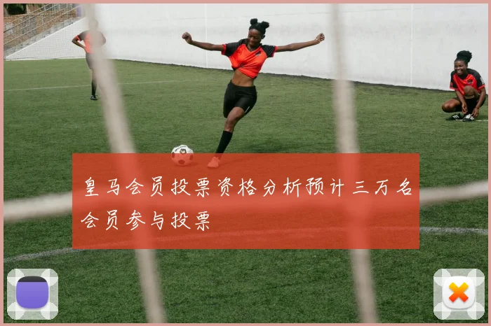 皇马会员投票资格分析预计三万名会员参与投票